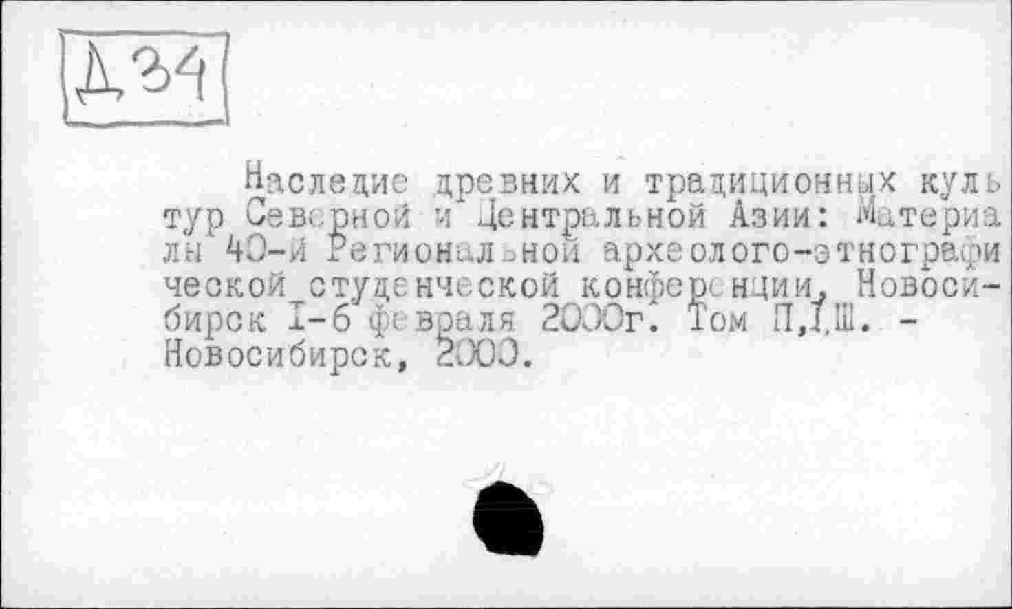 ﻿да
Наследие древних и традиционных куль тур Северной и Центральной Азии: Материа лы'4О-й Региональной археолого-этнографи ческойтстуденческой конференции, Новосибирск I-б фе враля. 2000г. Том ПД.Ш. -Новосибирск, 2000.